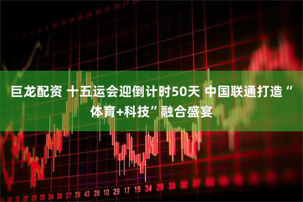 巨龙配资 十五运会迎倒计时50天 中国联通打造“体育+科技”融合盛宴