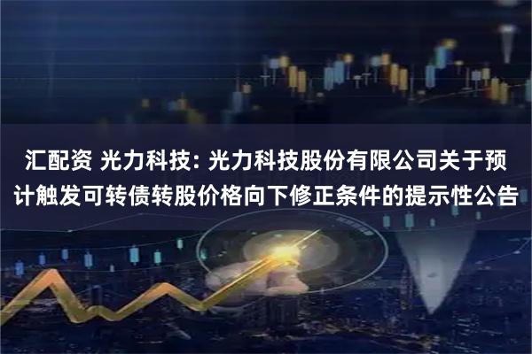 汇配资 光力科技: 光力科技股份有限公司关于预计触发可转债转股价格向下修正条件的提示性公告