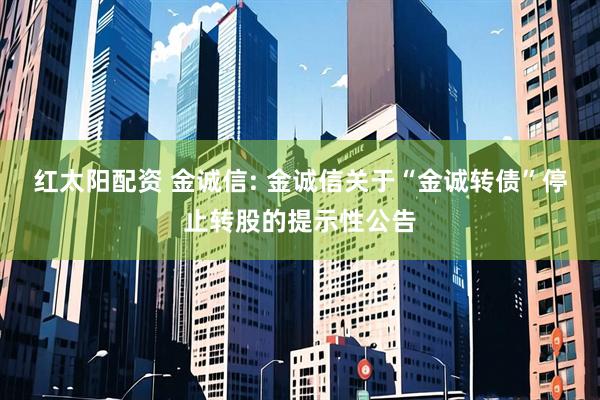 红太阳配资 金诚信: 金诚信关于“金诚转债”停止转股的提示性公告