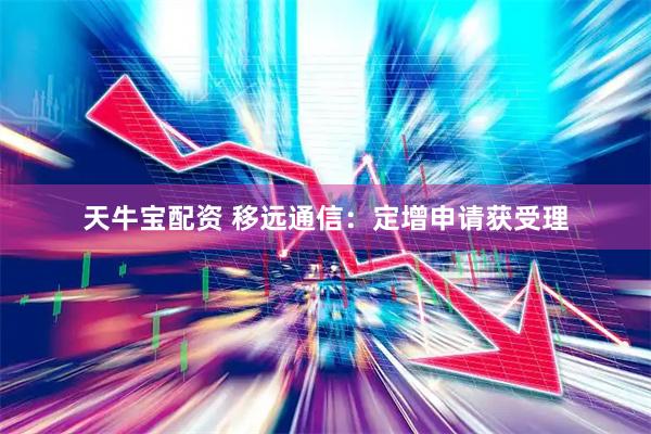 天牛宝配资 移远通信：定增申请获受理
