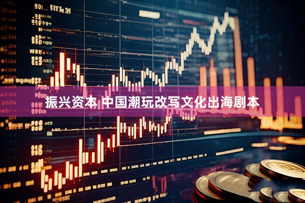 振兴资本 中国潮玩改写文化出海剧本