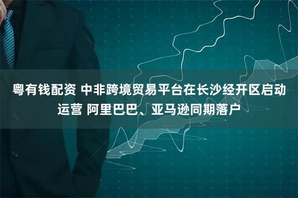 粤有钱配资 中非跨境贸易平台在长沙经开区启动运营 阿里巴巴、亚马逊同期落户