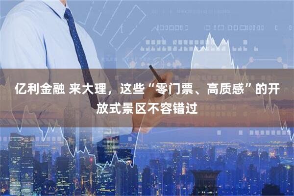 亿利金融 来大理，这些“零门票、高质感”的开放式景区不容错过