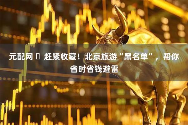 元配网 ​赶紧收藏！北京旅游“黑名单”，帮你省时省钱避雷