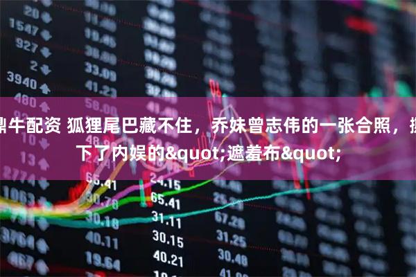 鼎牛配资 狐狸尾巴藏不住，乔妹曾志伟的一张合照，撕下了内娱的&quot;遮羞布&quot;