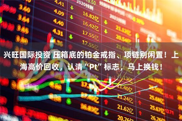 兴旺国际投资 压箱底的铂金戒指、项链别闲置！上海高价回收，认清“Pt”标志，马上换钱！