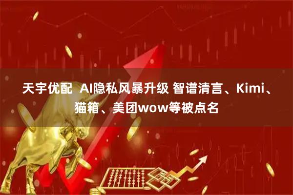 天宇优配 AI隐私风暴升级 智谱清言、Kimi、猫箱、美团wow等被点名