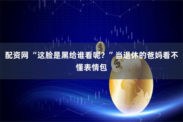 配资网 “这脸是黑给谁看呢？”当退休的爸妈看不懂表情包