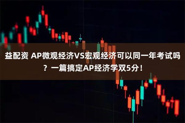 益配资 AP微观经济VS宏观经济可以同一年考试吗？一篇搞定AP经济学双5分！