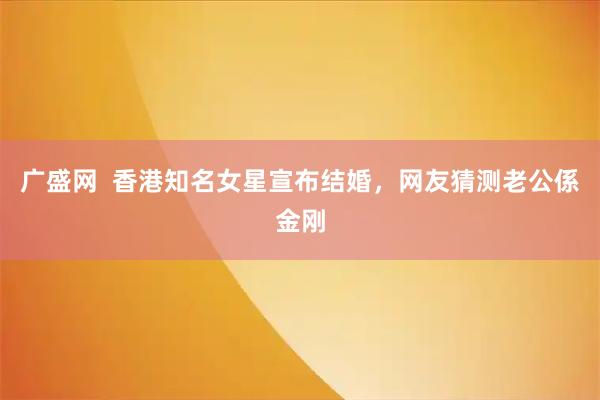 广盛网  香港知名女星宣布结婚，网友猜测老公係金刚