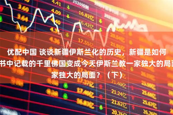 优配中国 谈谈新疆伊斯兰化的历史，新疆是如何从昔日史书中记载的千里佛国变成今天伊斯兰教一家独大的局面？（下）