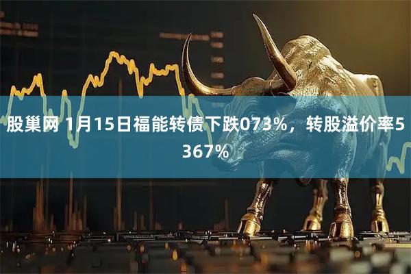 股巢网 1月15日福能转债下跌073%，转股溢价率5367%