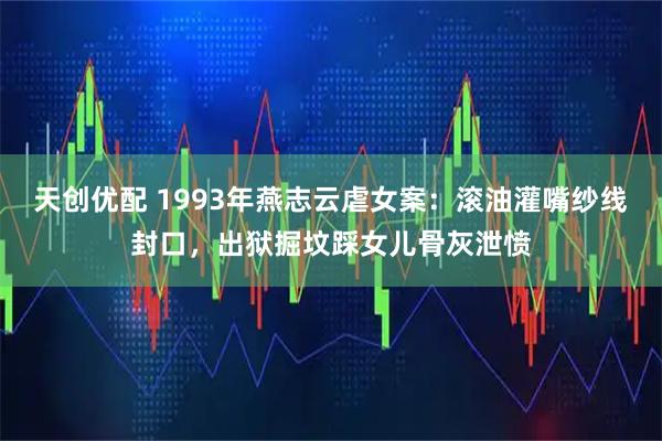 天创优配 1993年燕志云虐女案：滚油灌嘴纱线封口，出狱掘坟踩女儿骨灰泄愤