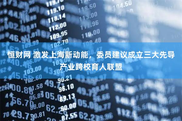 恒财网 激发上海新动能，委员建议成立三大先导产业跨校育人联盟
