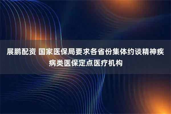 展鹏配资 国家医保局要求各省份集体约谈精神疾病类医保定点医疗机构