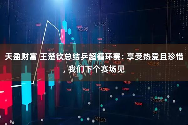 天盈财富 王楚钦总结乒超循环赛: 享受热爱且珍惜, 我们下个赛场见