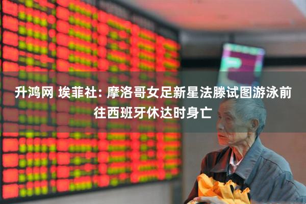升鸿网 埃菲社: 摩洛哥女足新星法滕试图游泳前往西班牙休达时身亡